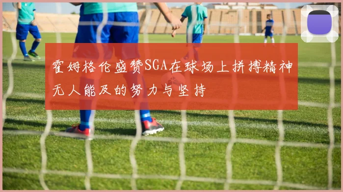 霍姆格伦盛赞SGA在球场上拼搏精神无人能及的努力与坚持