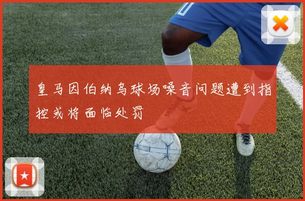皇马因伯纳乌球场噪音问题遭到指控或将面临处罚