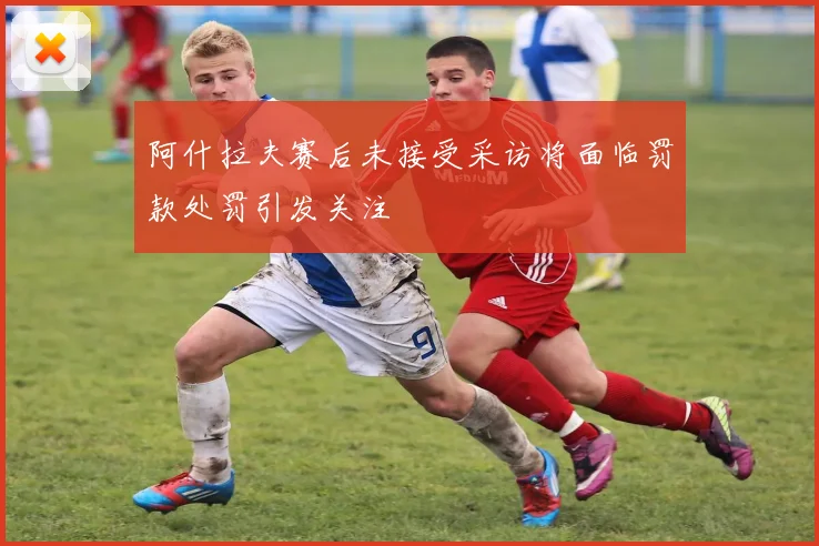 阿什拉夫赛后未接受采访将面临罚款处罚引发关注