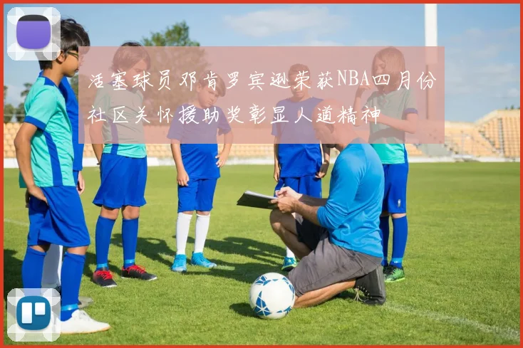 活塞球员邓肯罗宾逊荣获NBA四月份社区关怀援助奖彰显人道精神