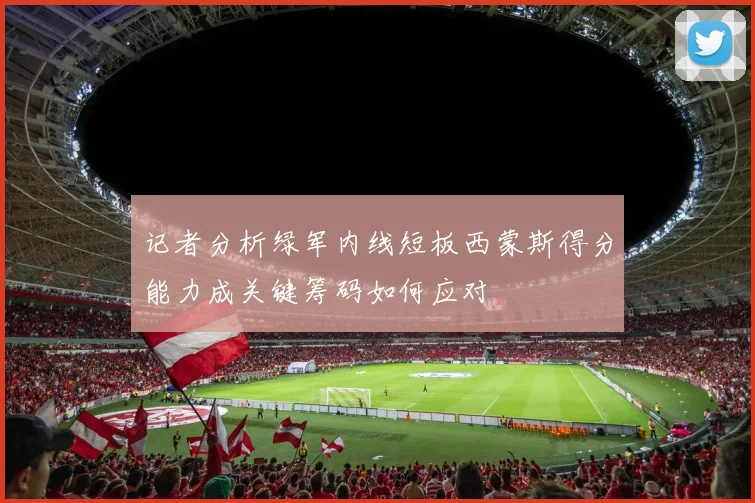 记者分析绿军内线短板西蒙斯得分能力成关键筹码如何应对