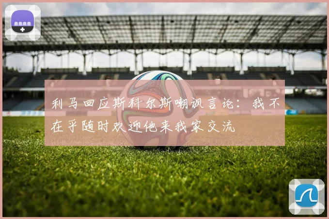 利马回应斯科尔斯嘲讽言论：我不在乎随时欢迎他来我家交流