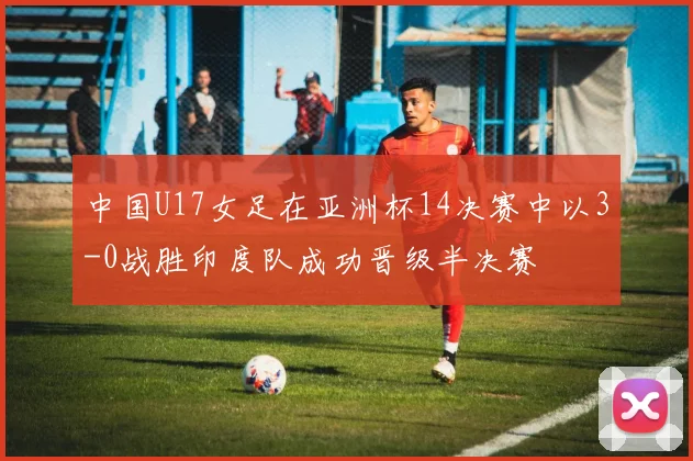 中国U17女足在亚洲杯14决赛中以3-0战胜印度队成功晋级半决赛
