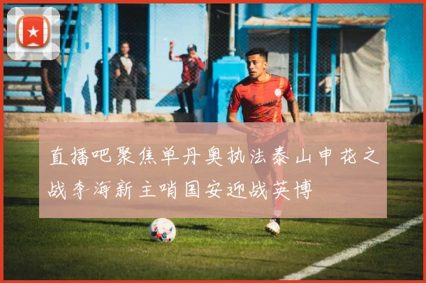 直播吧聚焦单丹奥执法泰山申花之战李海新主哨国安迎战英博