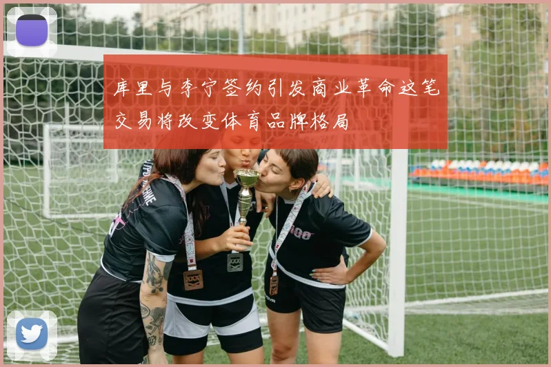 库里与李宁签约引发商业革命这笔交易将改变体育品牌格局